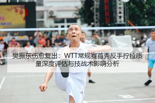 樊振东伤愈复出：WTT常规赛首秀反手拧拉质量深度评估与技战术影响分析