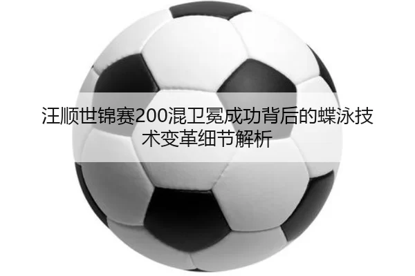 汪顺世锦赛200混卫冕成功背后的蝶泳技术变革细节解析